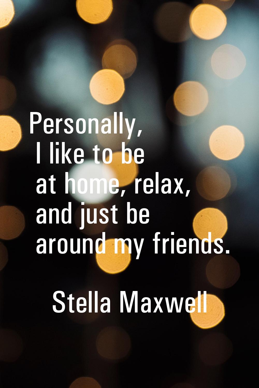 Personally, I like to be at home, relax, and just be around my friends.