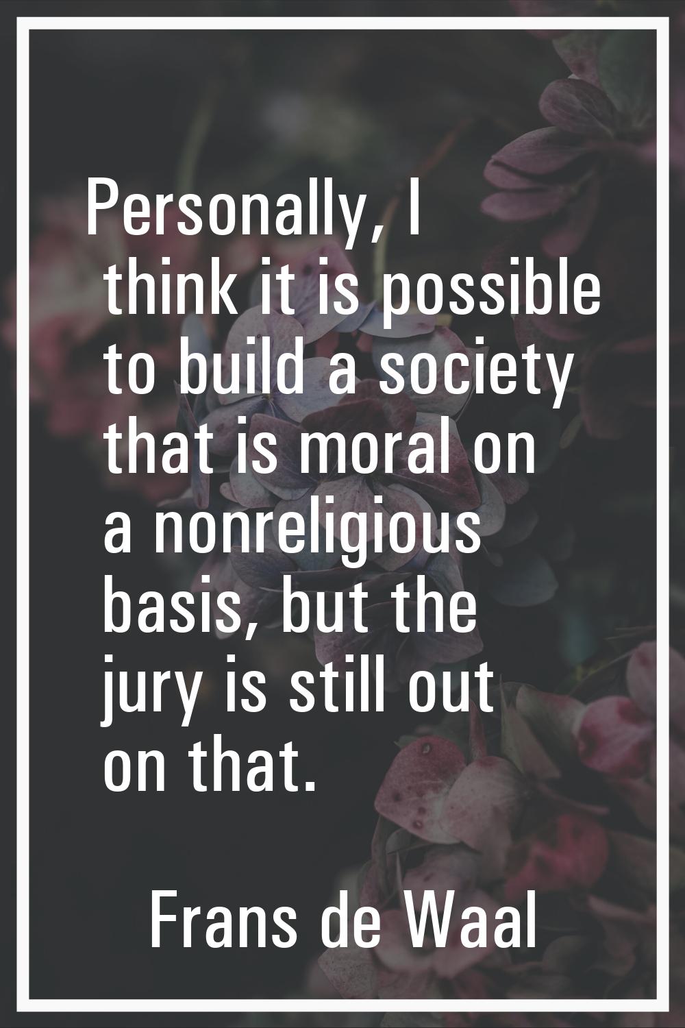 Personally, I think it is possible to build a society that is moral on a nonreligious basis, but th