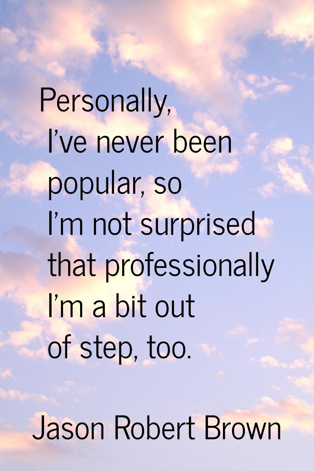 Personally, I've never been popular, so I'm not surprised that professionally I'm a bit out of step
