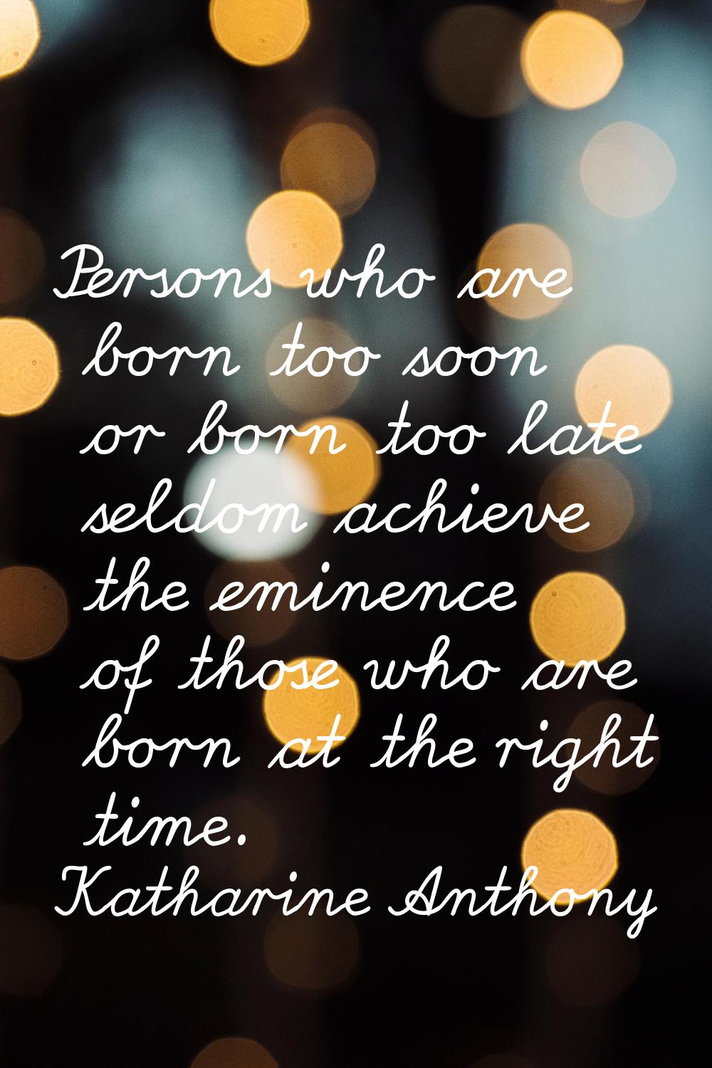 Persons who are born too soon or born too late seldom achieve the eminence of those who are born at