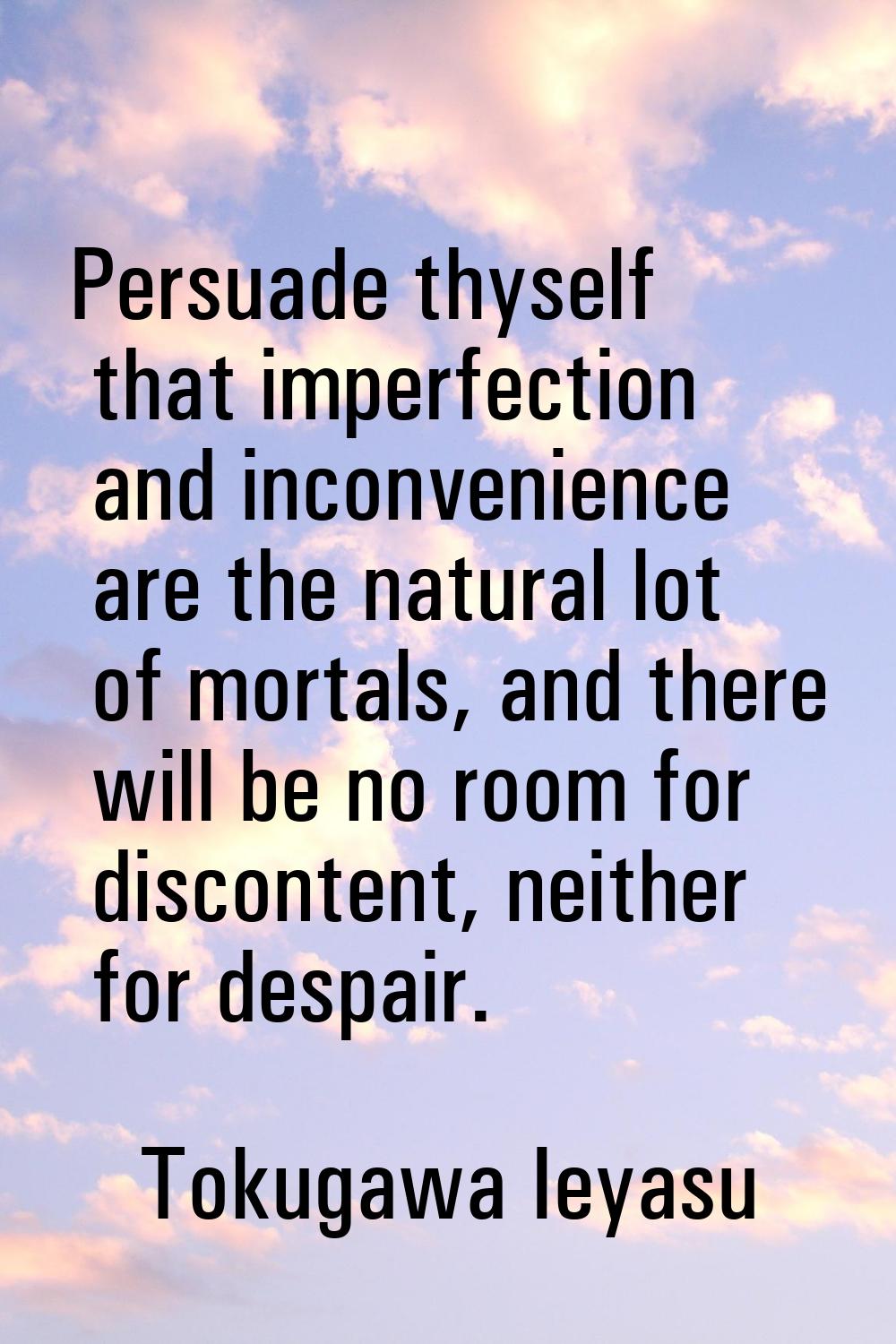 Persuade thyself that imperfection and inconvenience are the natural lot of mortals, and there will