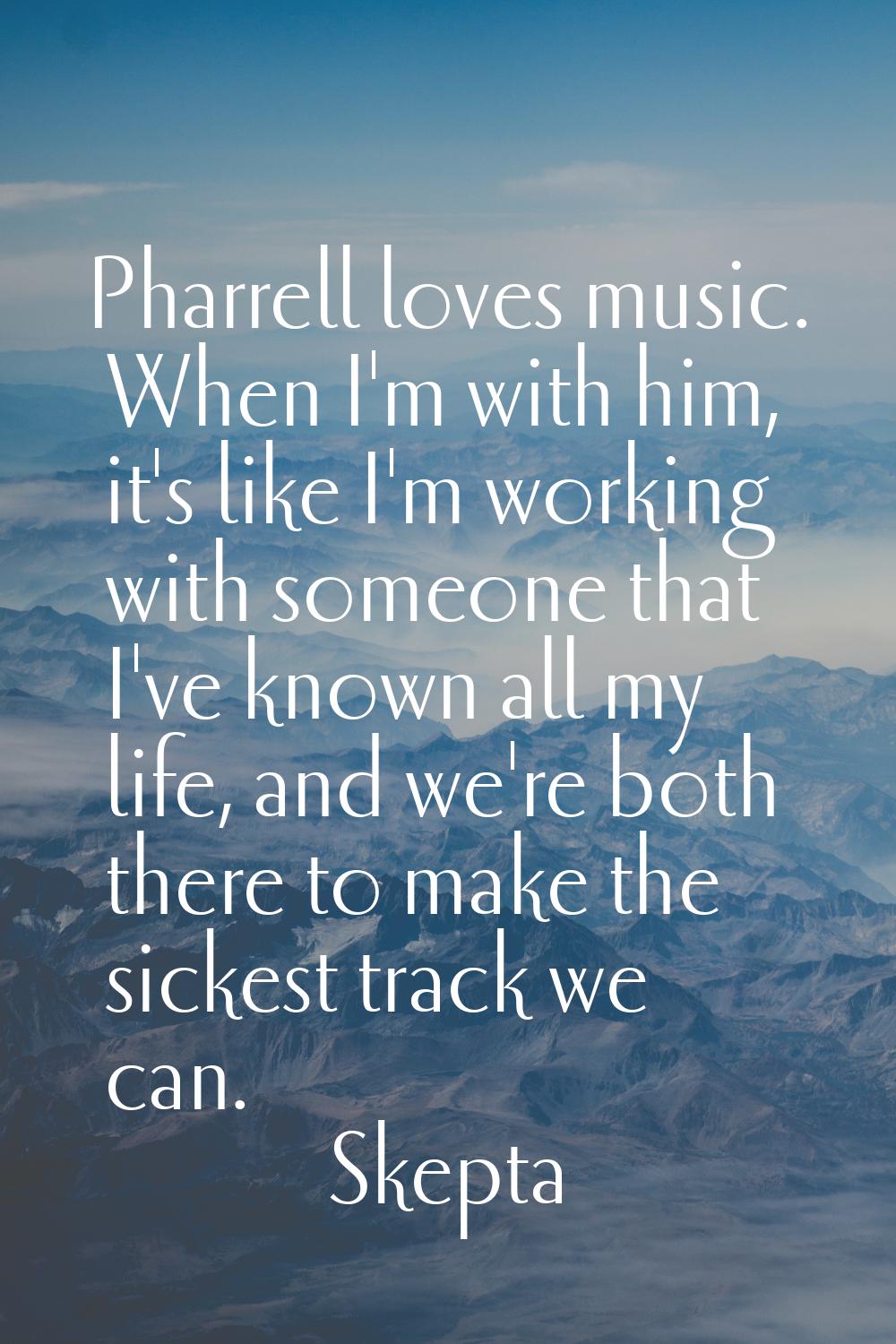 Pharrell loves music. When I'm with him, it's like I'm working with someone that I've known all my 