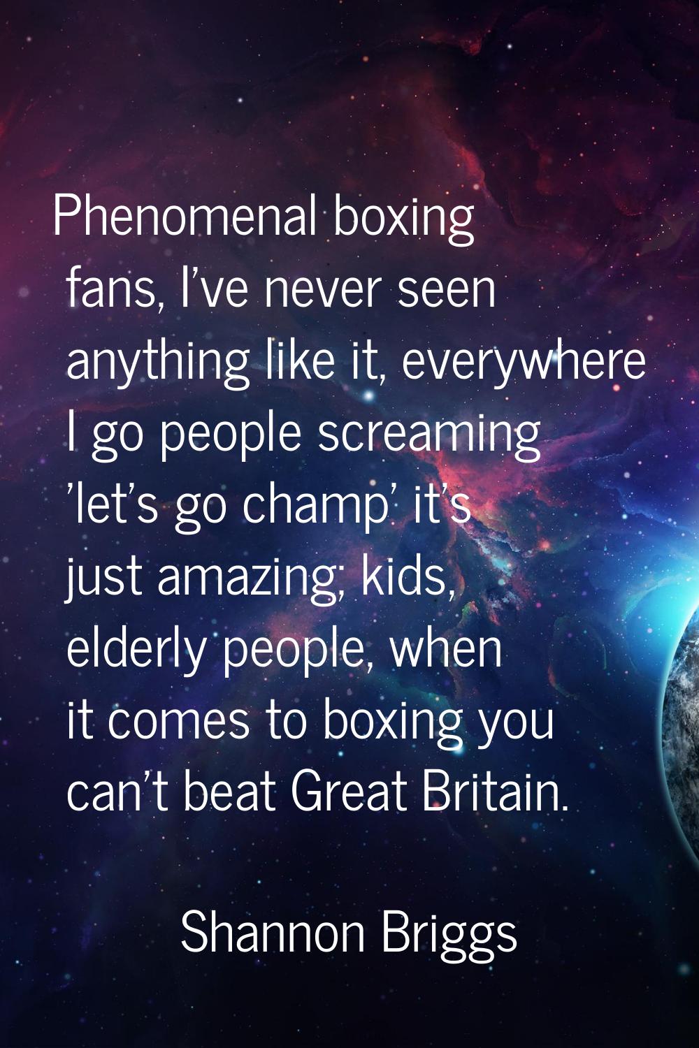 Phenomenal boxing fans, I've never seen anything like it, everywhere I go people screaming 'let's g