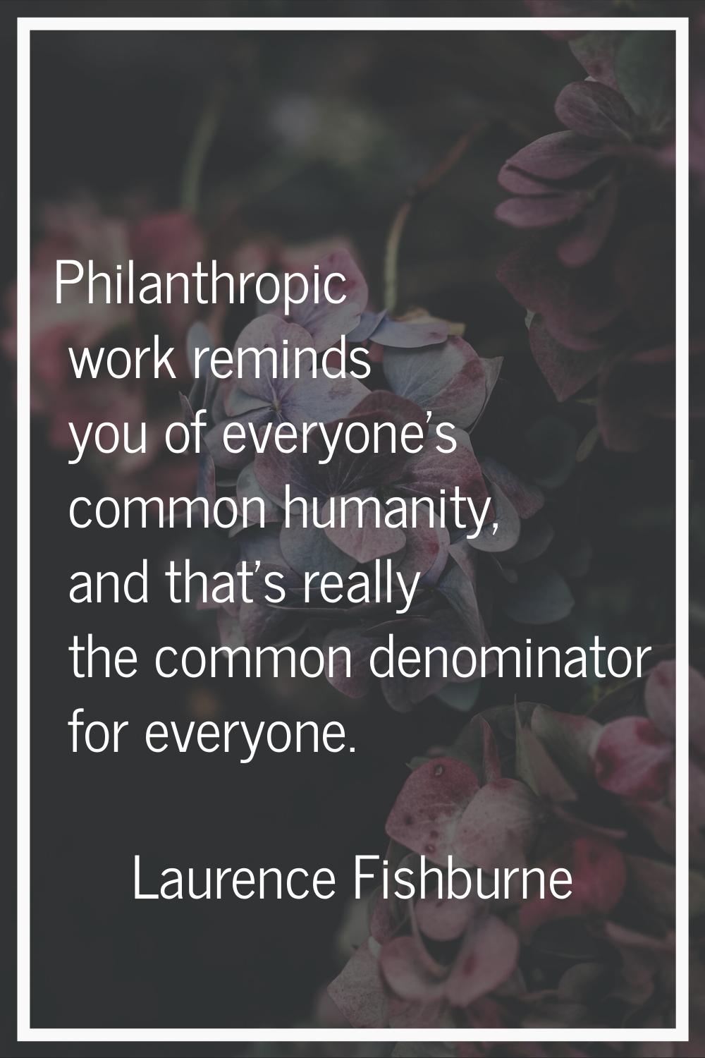 Philanthropic work reminds you of everyone's common humanity, and that's really the common denomina