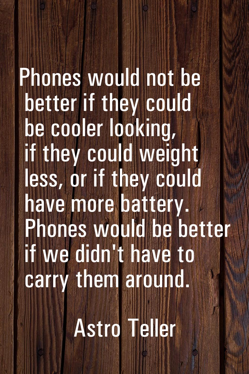 Phones would not be better if they could be cooler looking, if they could weight less, or if they c