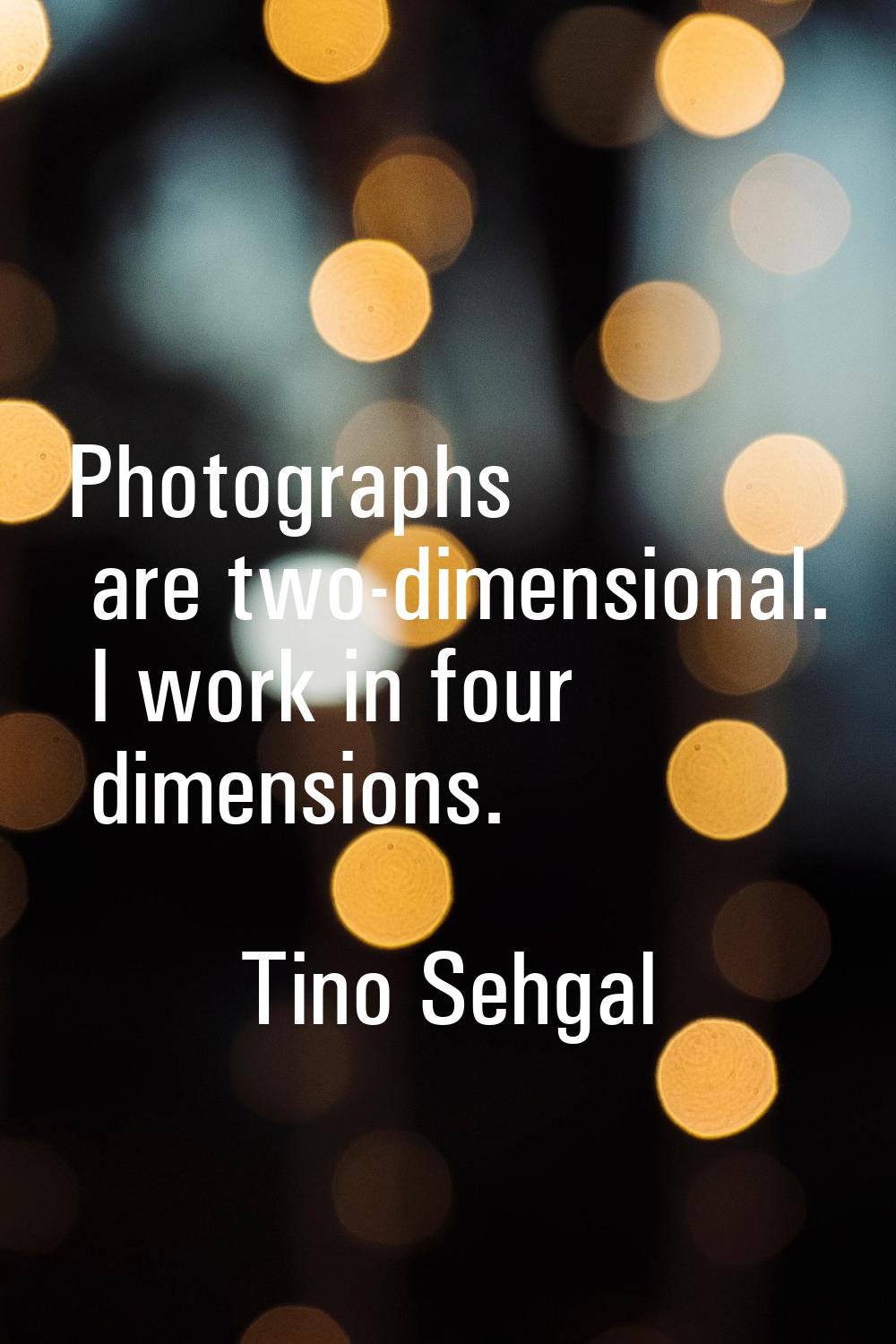 Photographs are two-dimensional. I work in four dimensions.