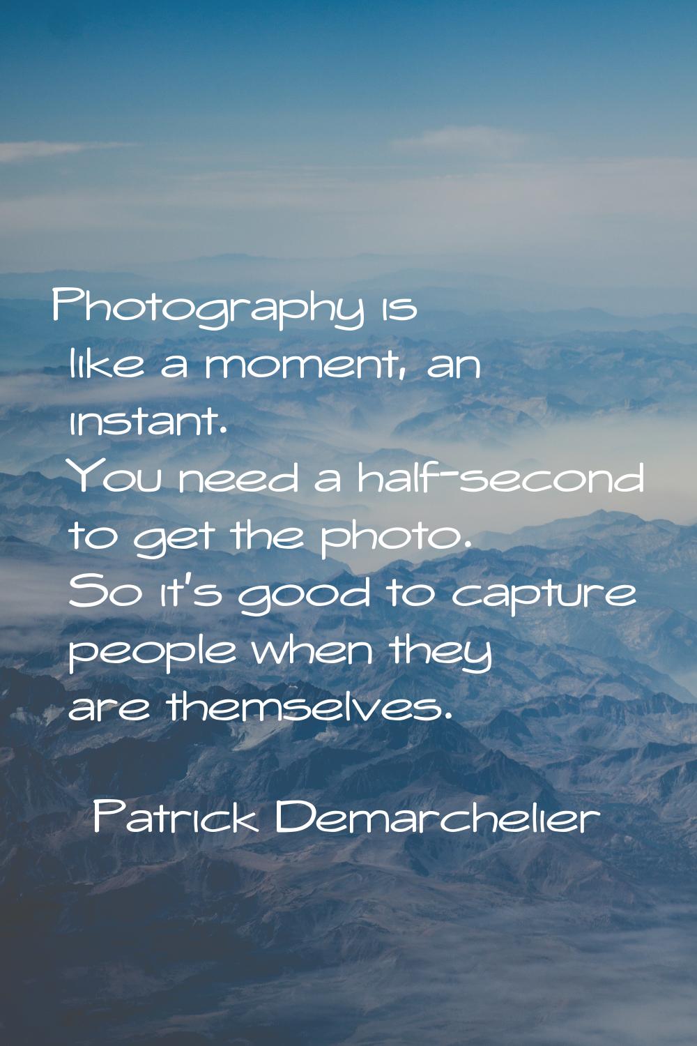 Photography is like a moment, an instant. You need a half-second to get the photo. So it's good to 