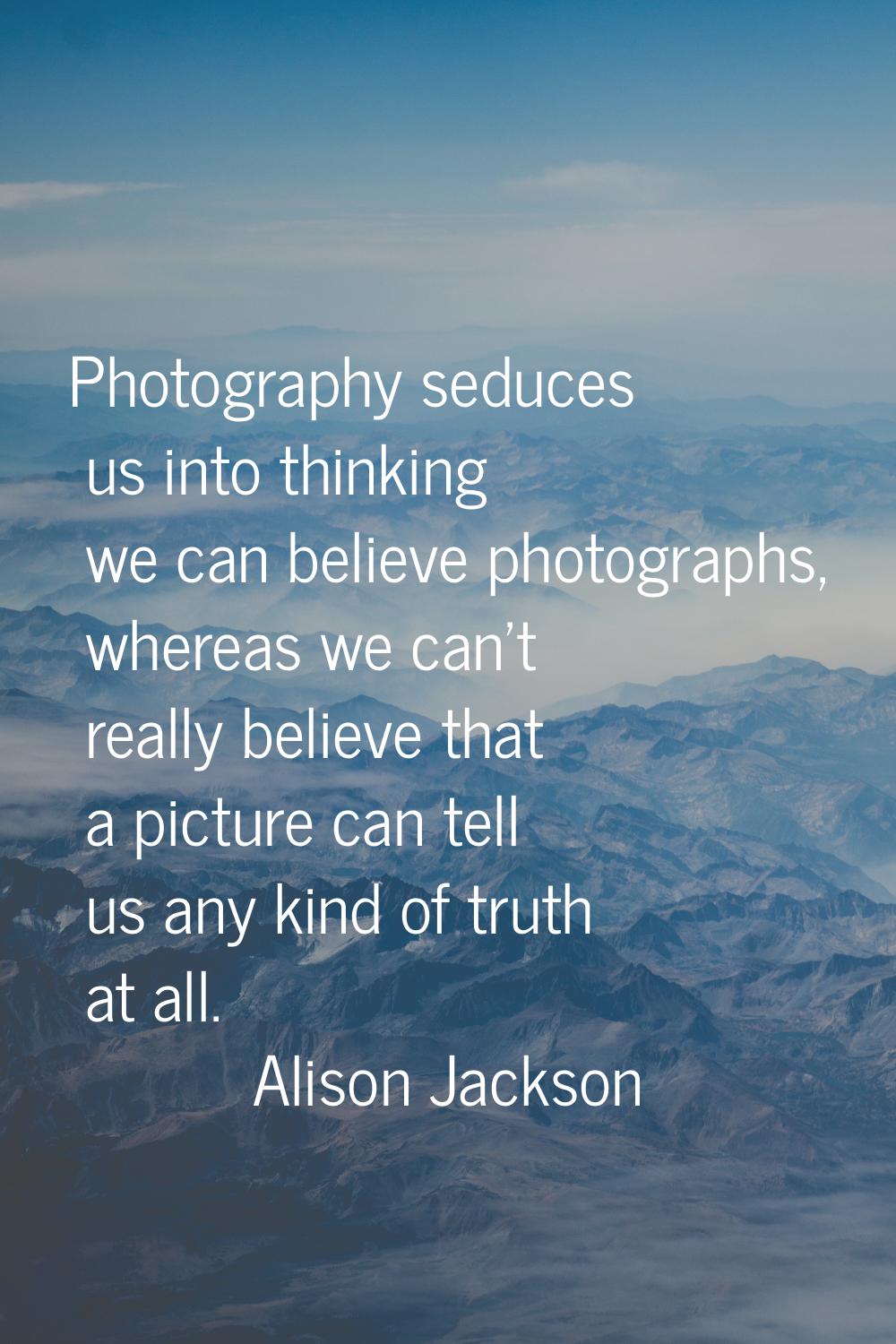 Photography seduces us into thinking we can believe photographs, whereas we can't really believe th