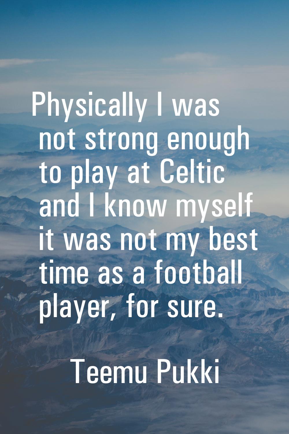 Physically I was not strong enough to play at Celtic and I know myself it was not my best time as a