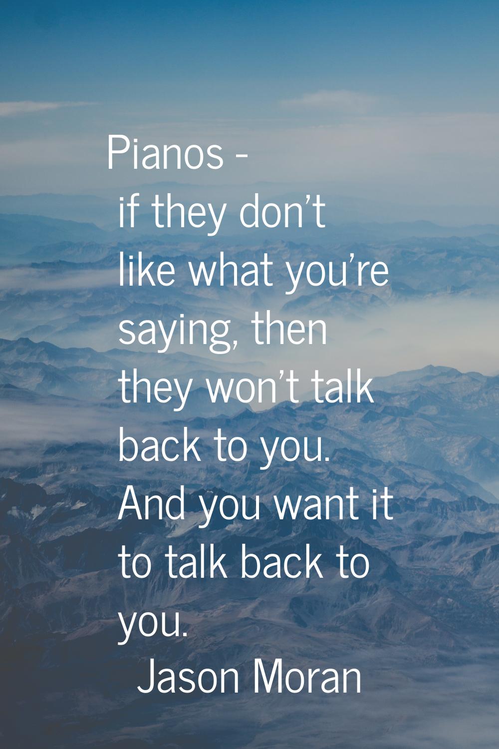 Pianos - if they don't like what you're saying, then they won't talk back to you. And you want it t