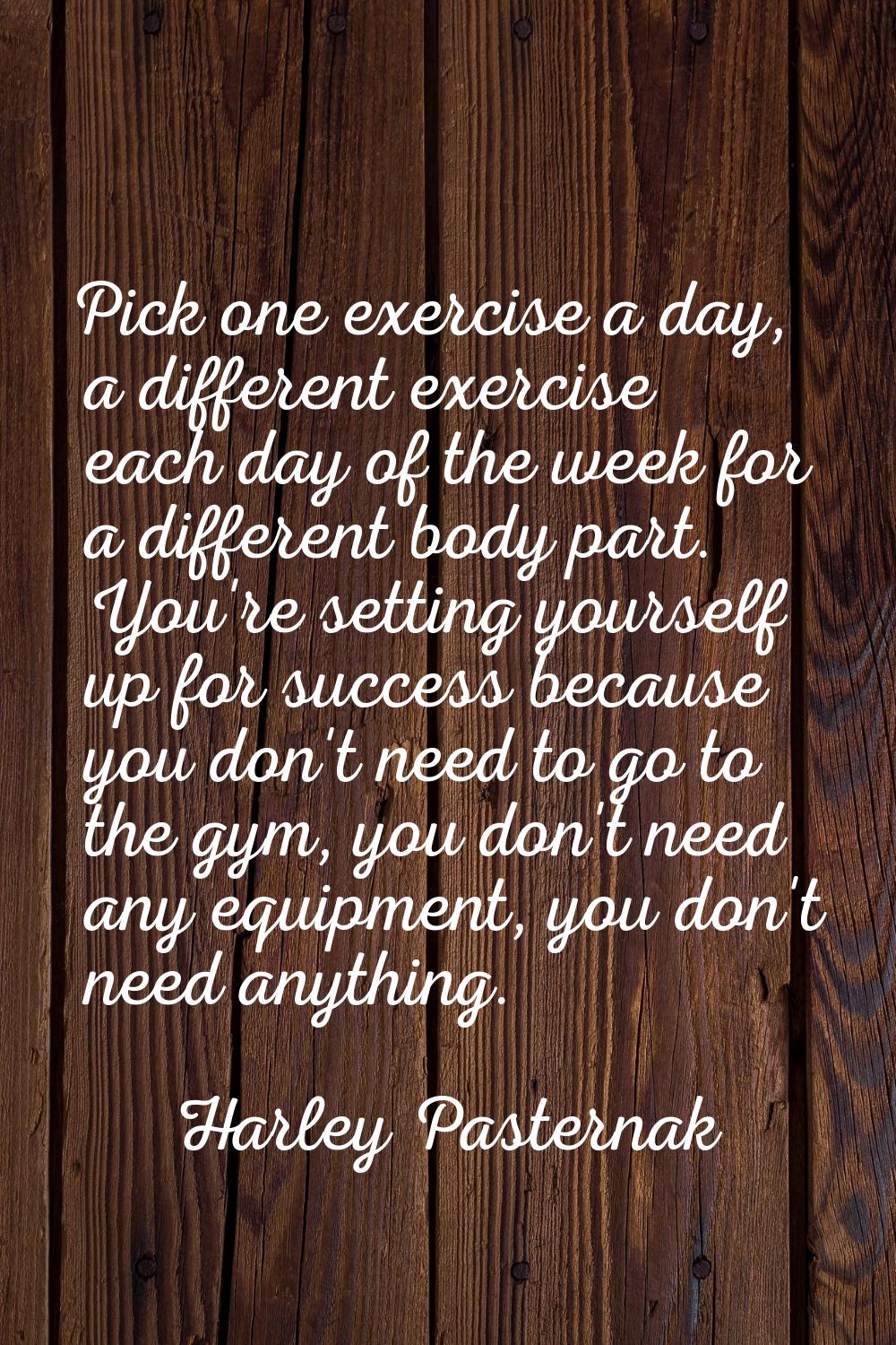 Pick one exercise a day, a different exercise each day of the week for a different body part. You'r