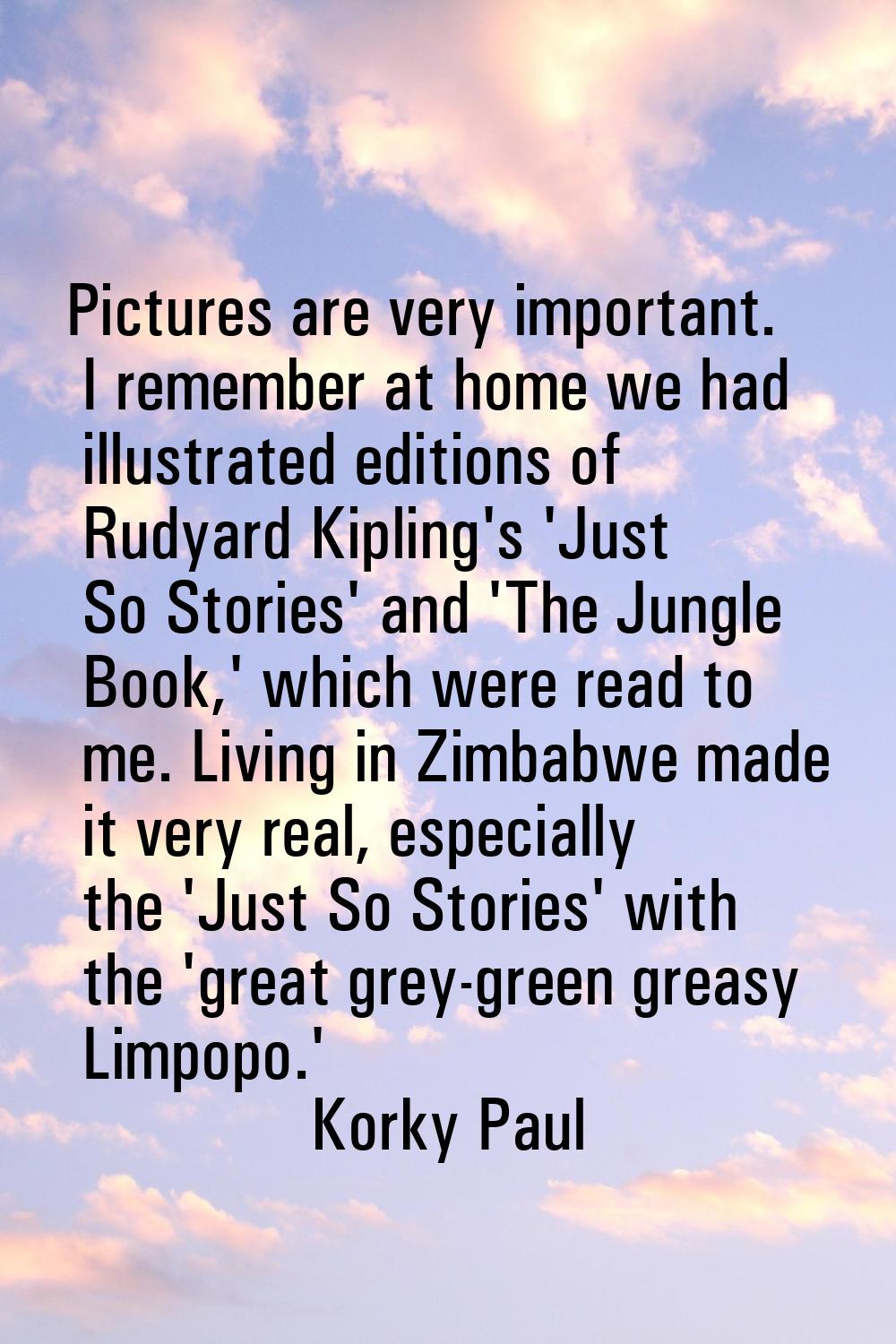 Pictures are very important. I remember at home we had illustrated editions of Rudyard Kipling's 'J