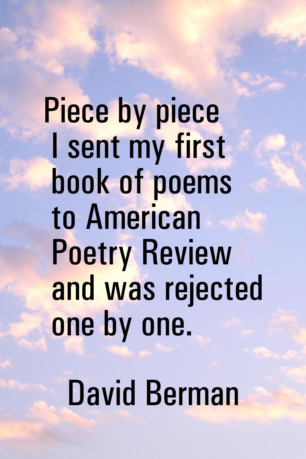 Piece by piece I sent my first book of poems to American Poetry Review and was rejected one by one.