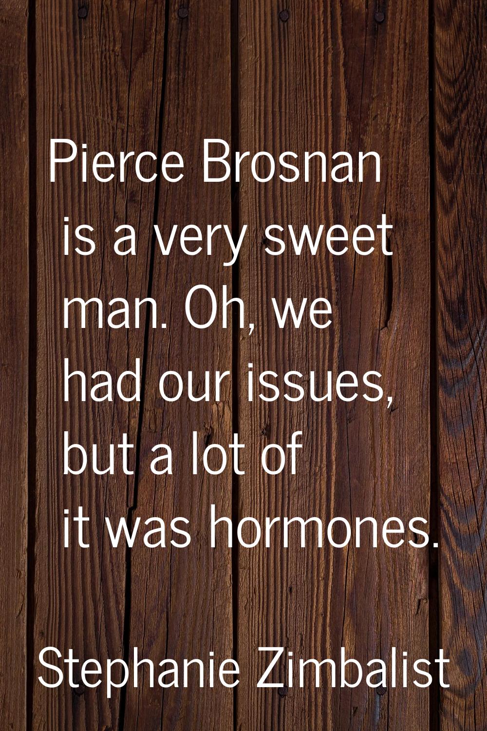Pierce Brosnan is a very sweet man. Oh, we had our issues, but a lot of it was hormones.