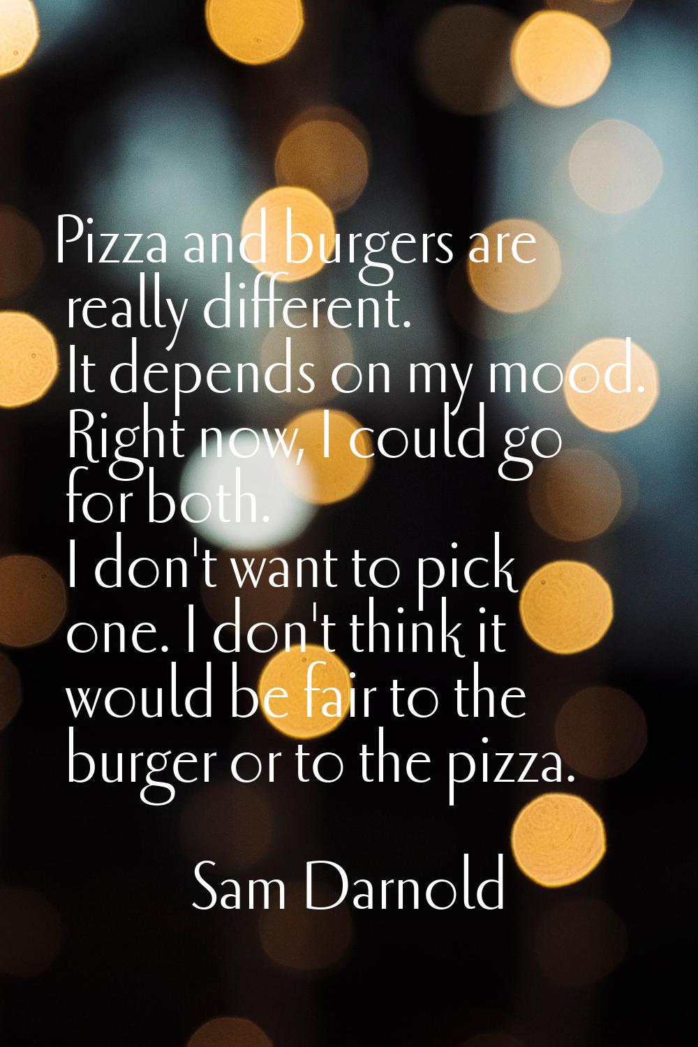 Pizza and burgers are really different. It depends on my mood. Right now, I could go for both. I do