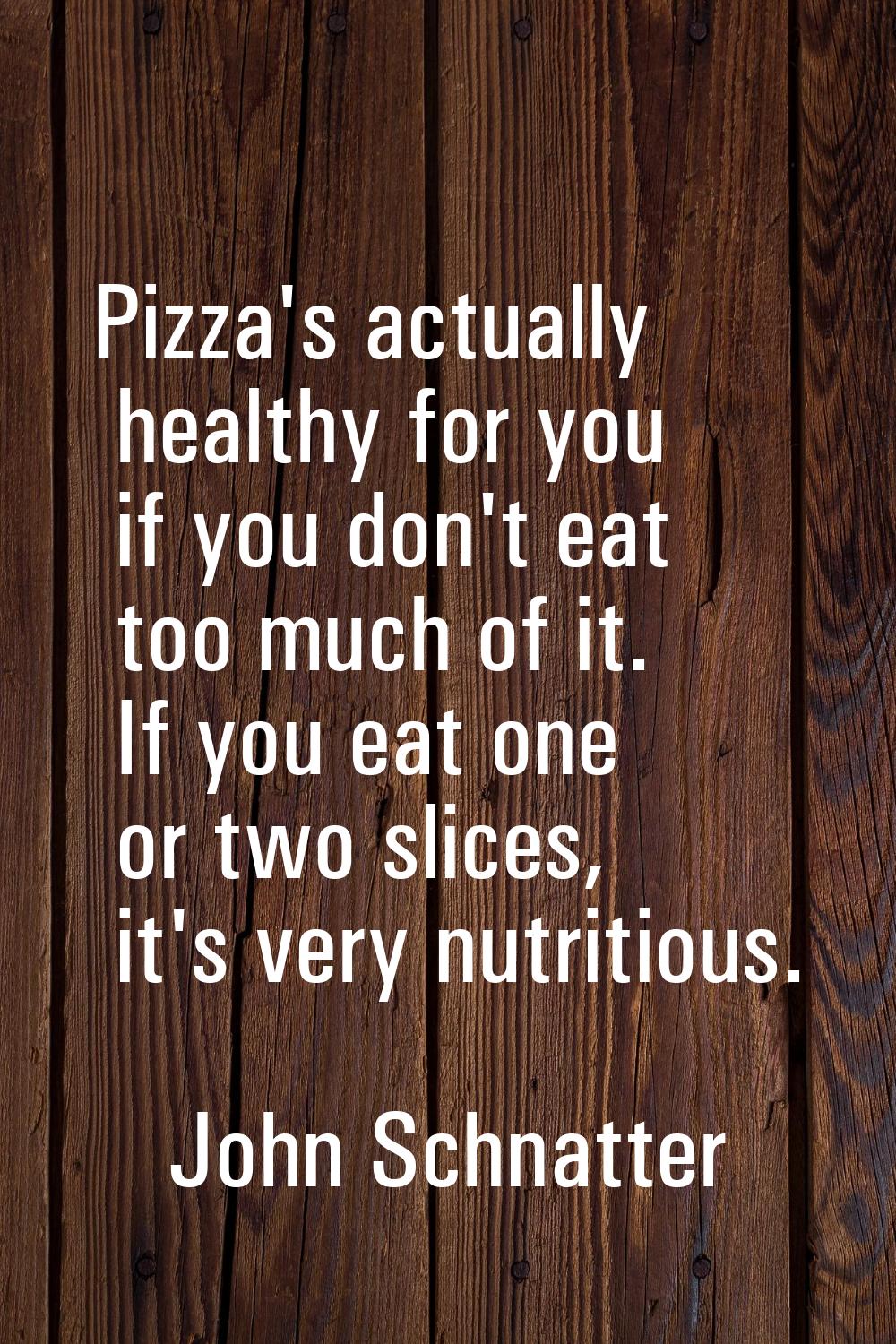 Pizza's actually healthy for you if you don't eat too much of it. If you eat one or two slices, it'