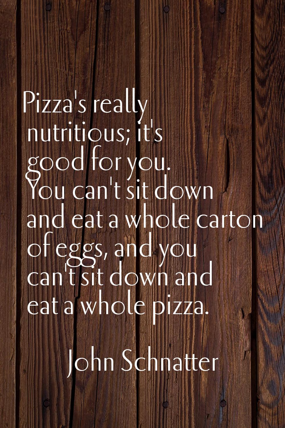 Pizza's really nutritious; it's good for you. You can't sit down and eat a whole carton of eggs, an