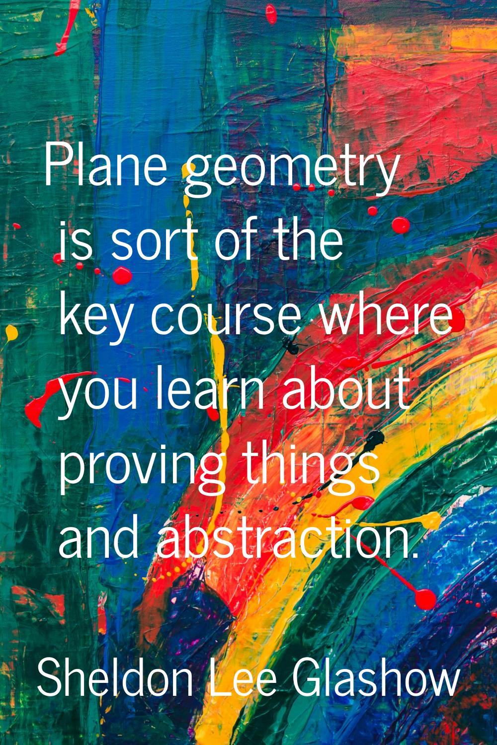 Plane geometry is sort of the key course where you learn about proving things and abstraction.