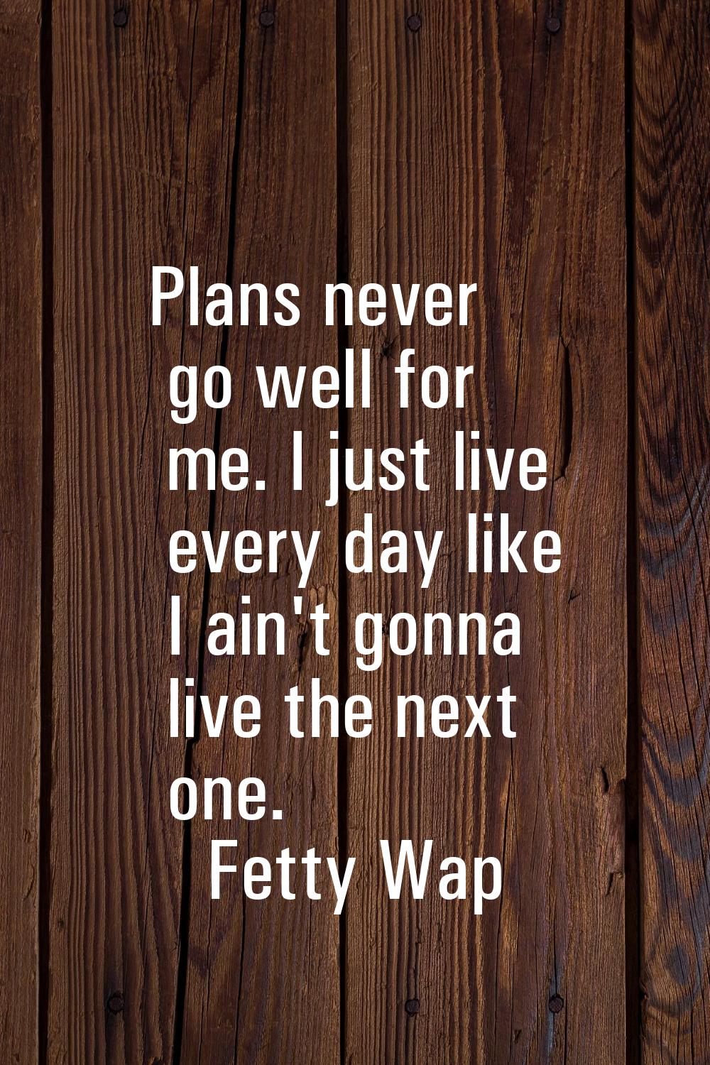 Plans never go well for me. I just live every day like I ain't gonna live the next one.