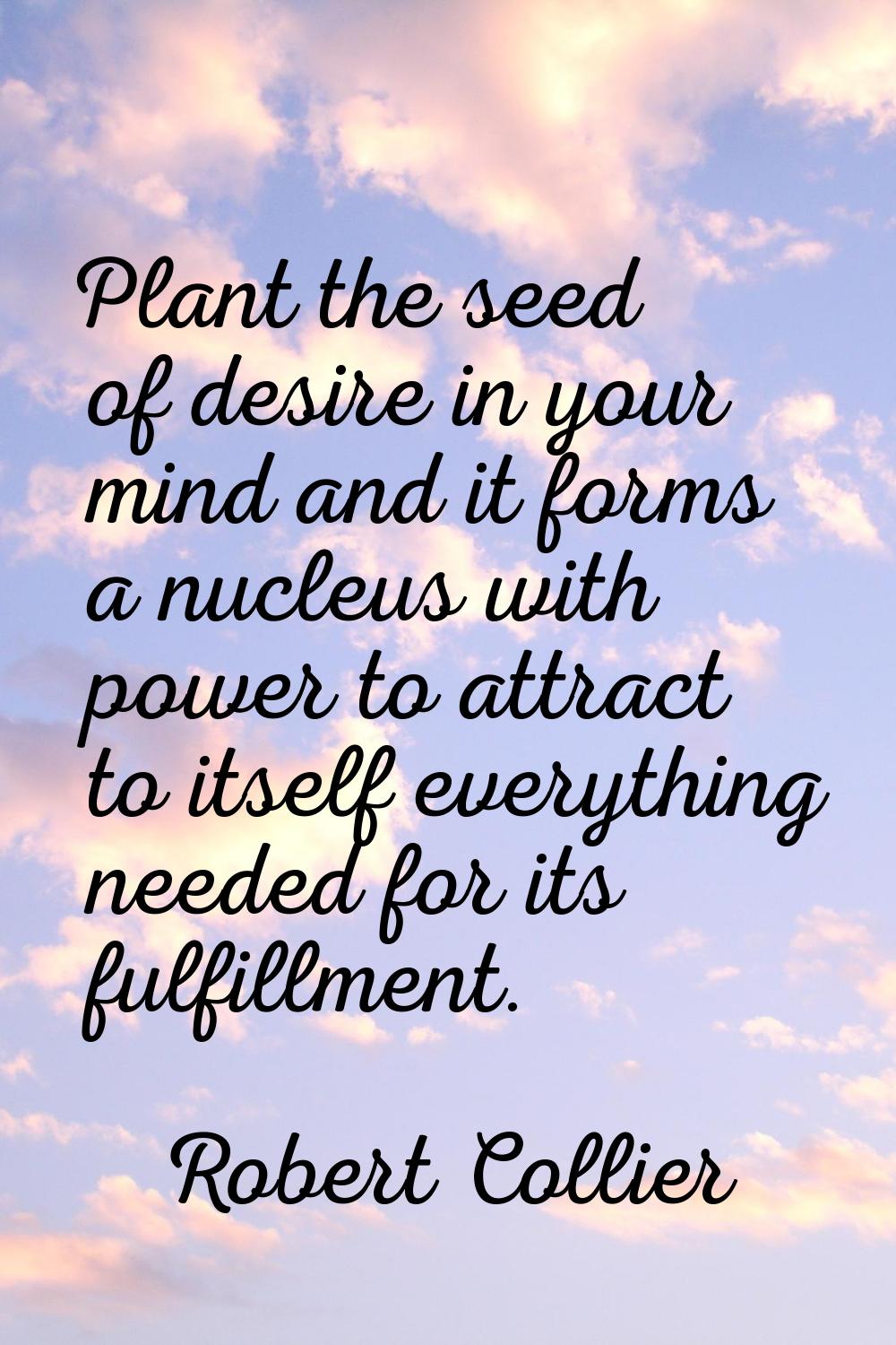 Plant the seed of desire in your mind and it forms a nucleus with power to attract to itself everyt