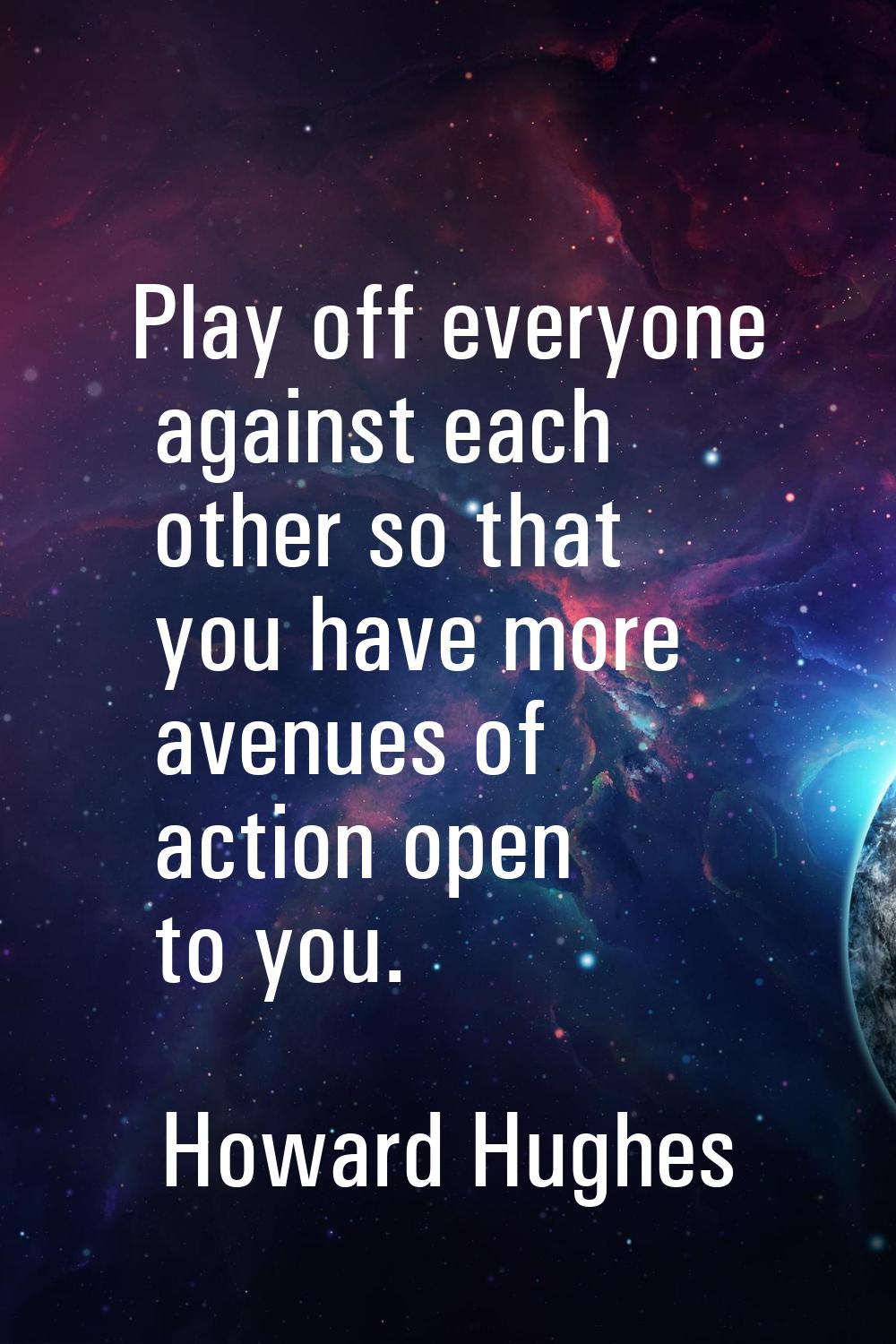 Play off everyone against each other so that you have more avenues of action open to you.
