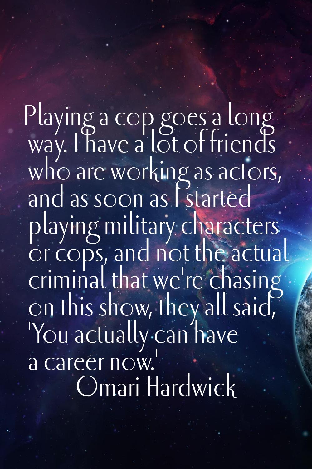 Playing a cop goes a long way. I have a lot of friends who are working as actors, and as soon as I 