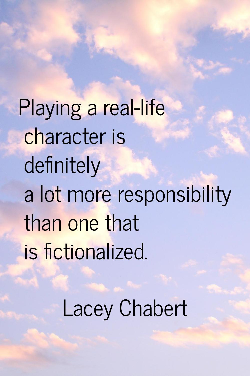 Playing a real-life character is definitely a lot more responsibility than one that is fictionalize