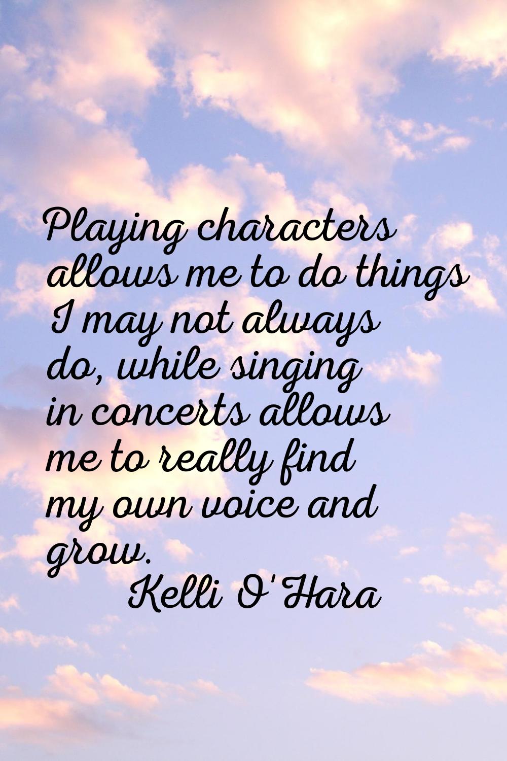 Playing characters allows me to do things I may not always do, while singing in concerts allows me 