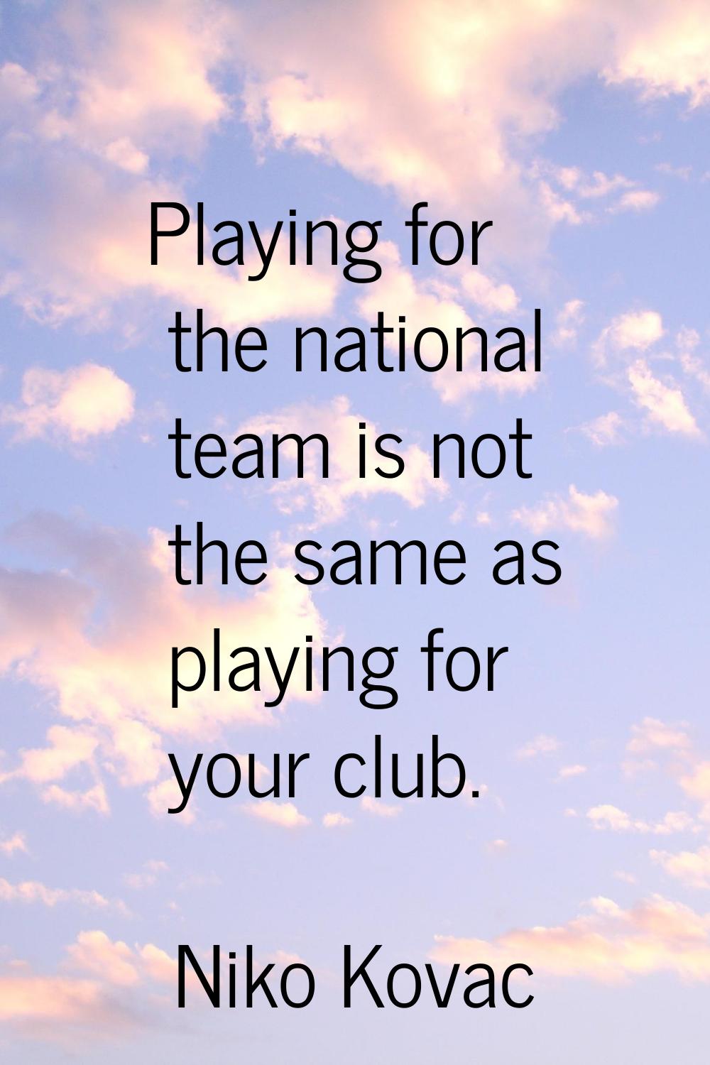 Playing for the national team is not the same as playing for your club.