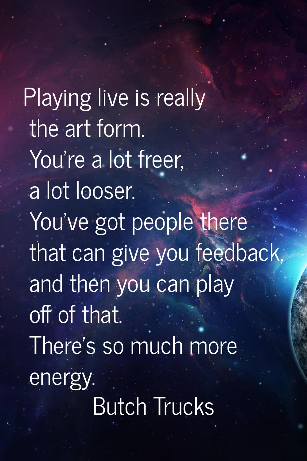 Playing live is really the art form. You're a lot freer, a lot looser. You've got people there that