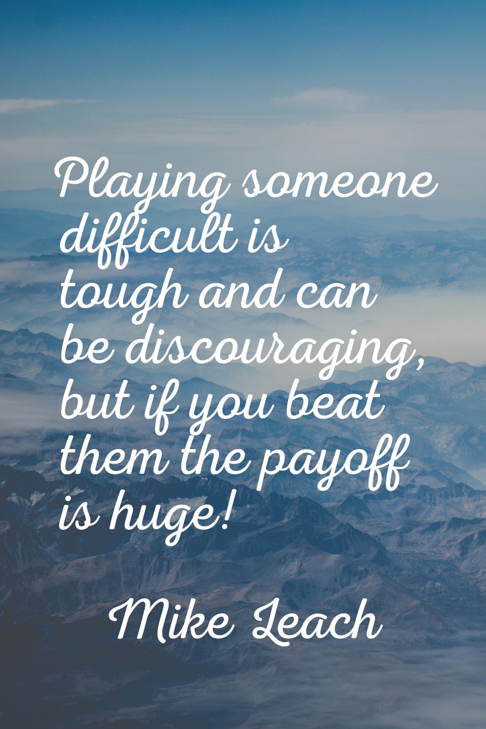 Playing someone difficult is tough and can be discouraging, but if you beat them the payoff is huge