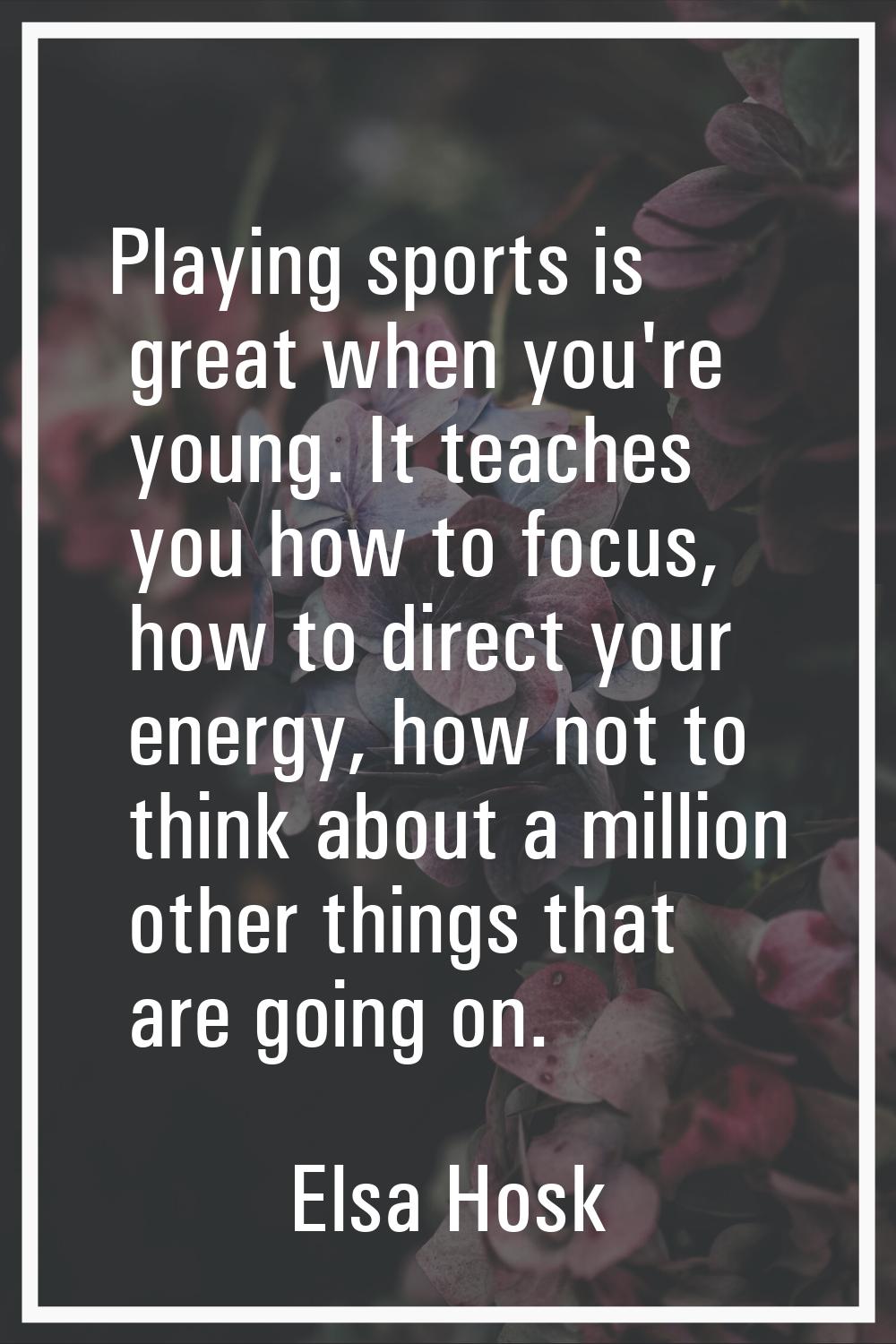 Playing sports is great when you're young. It teaches you how to focus, how to direct your energy, 