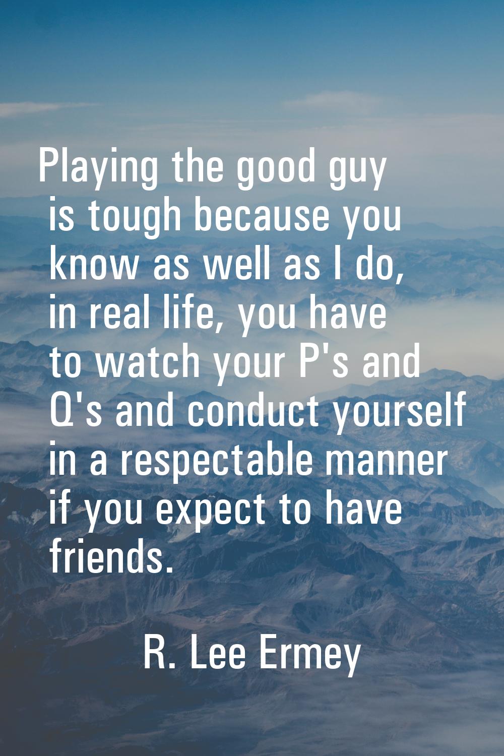 Playing the good guy is tough because you know as well as I do, in real life, you have to watch you