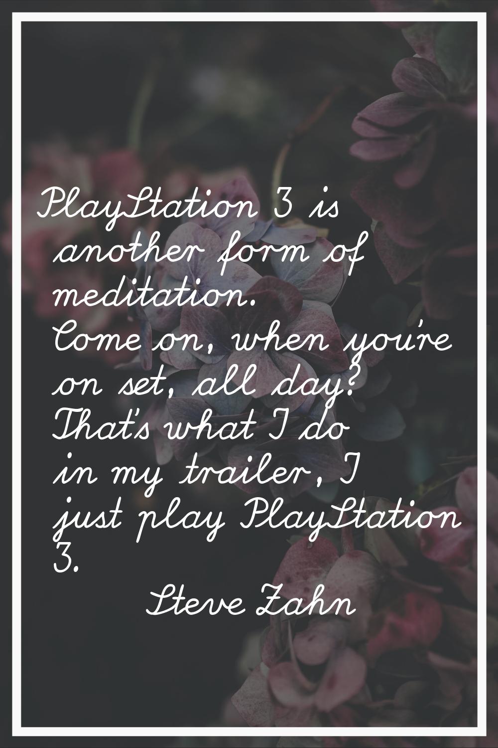 PlayStation 3 is another form of meditation. Come on, when you're on set, all day? That's what I do