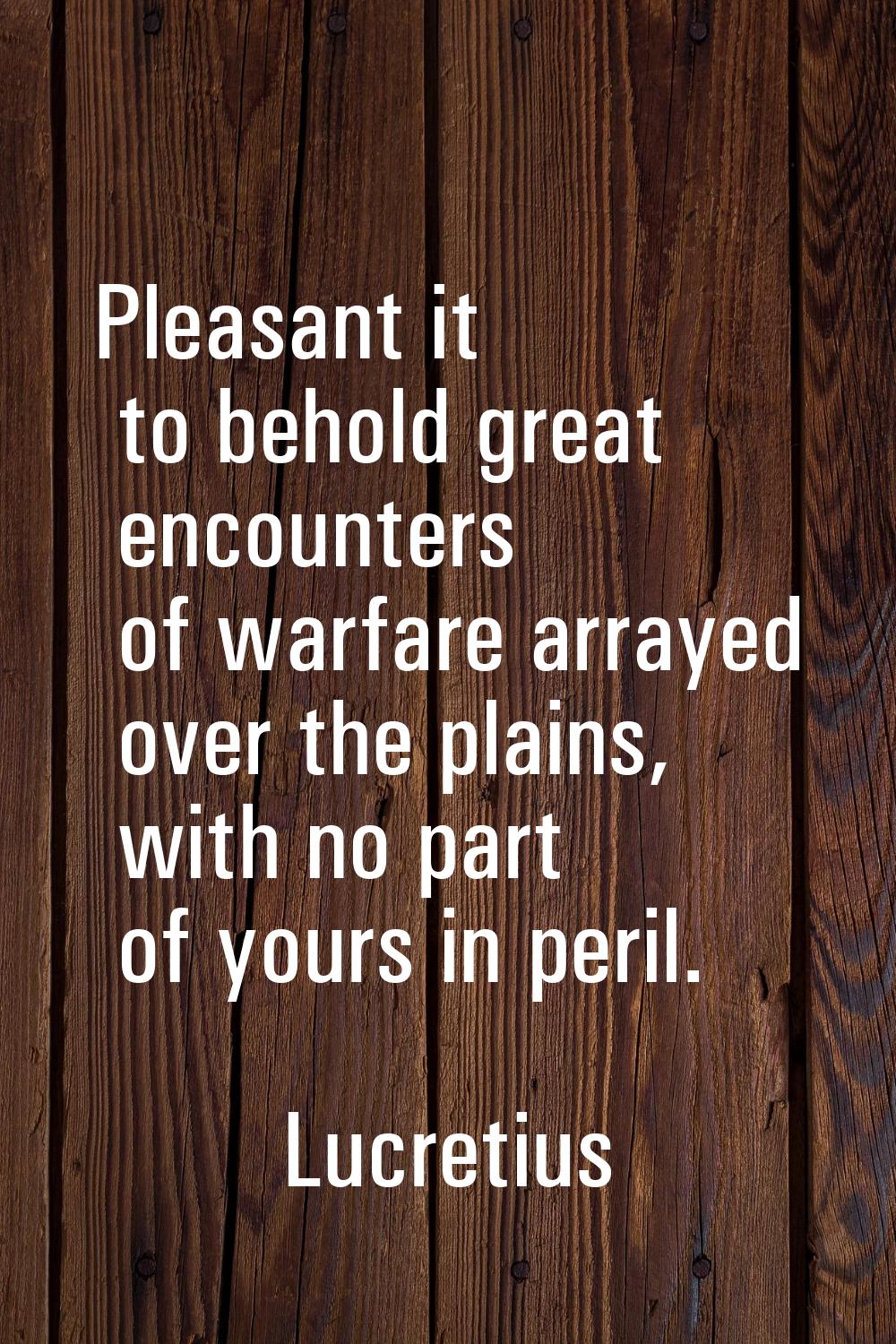 Pleasant it to behold great encounters of warfare arrayed over the plains, with no part of yours in