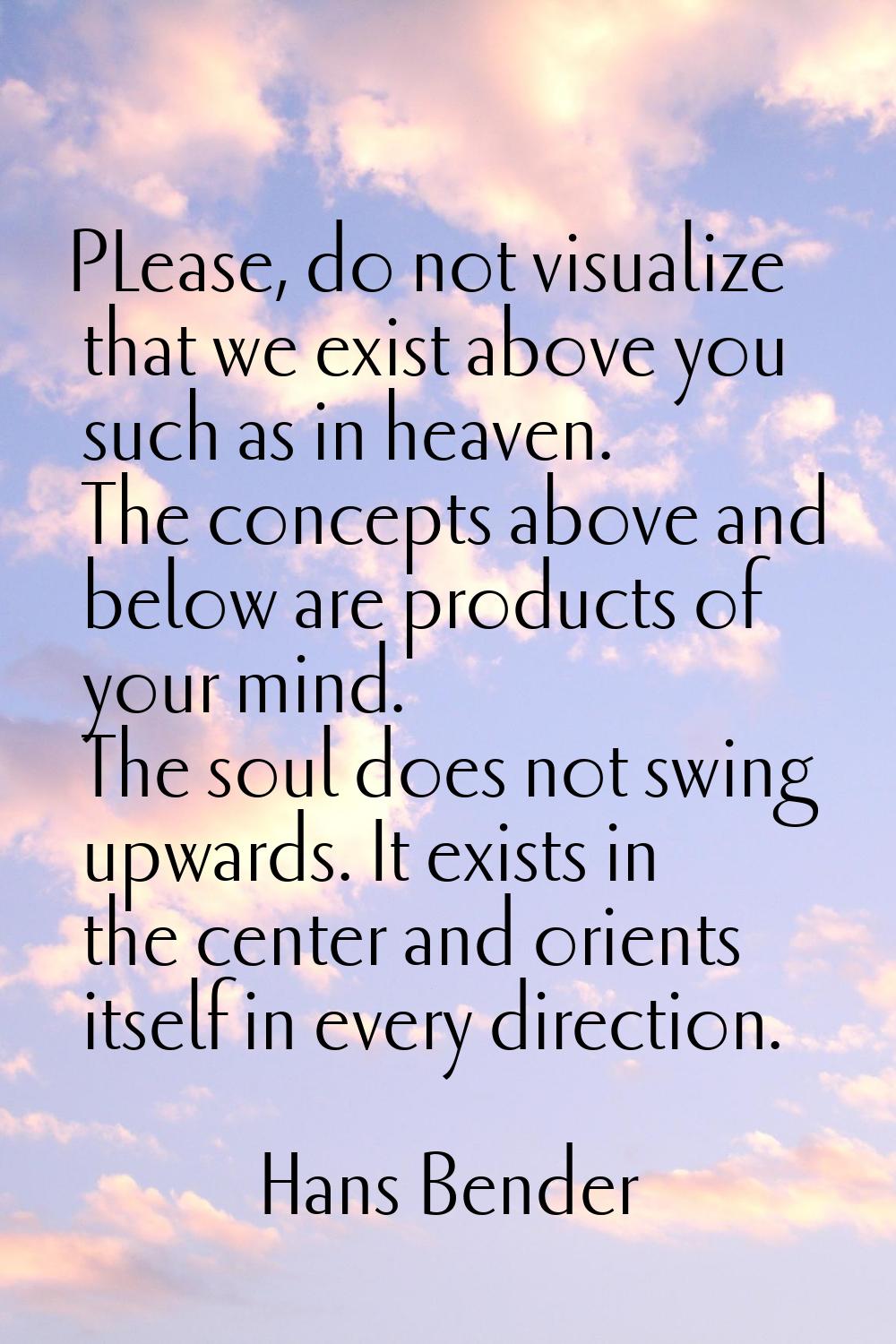 PLease, do not visualize that we exist above you such as in heaven. The concepts above and below ar