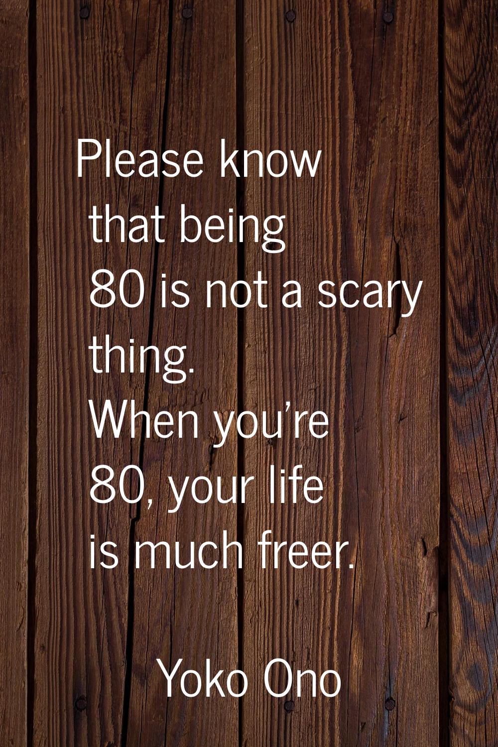 Please know that being 80 is not a scary thing. When you're 80, your life is much freer.