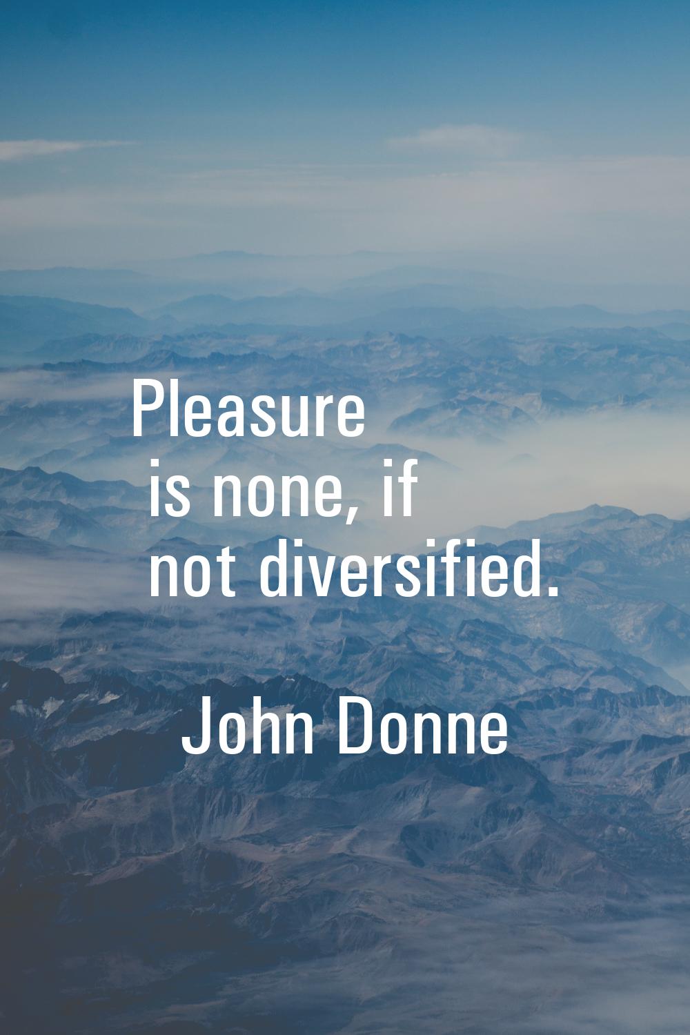 Pleasure is none, if not diversified.