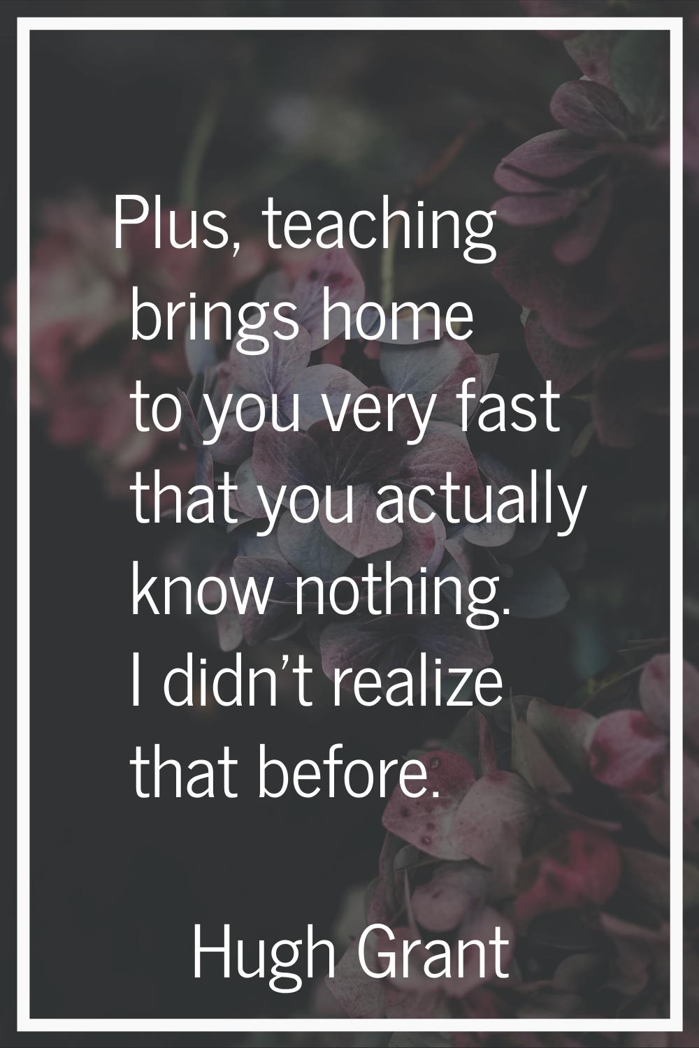 Plus, teaching brings home to you very fast that you actually know nothing. I didn't realize that b