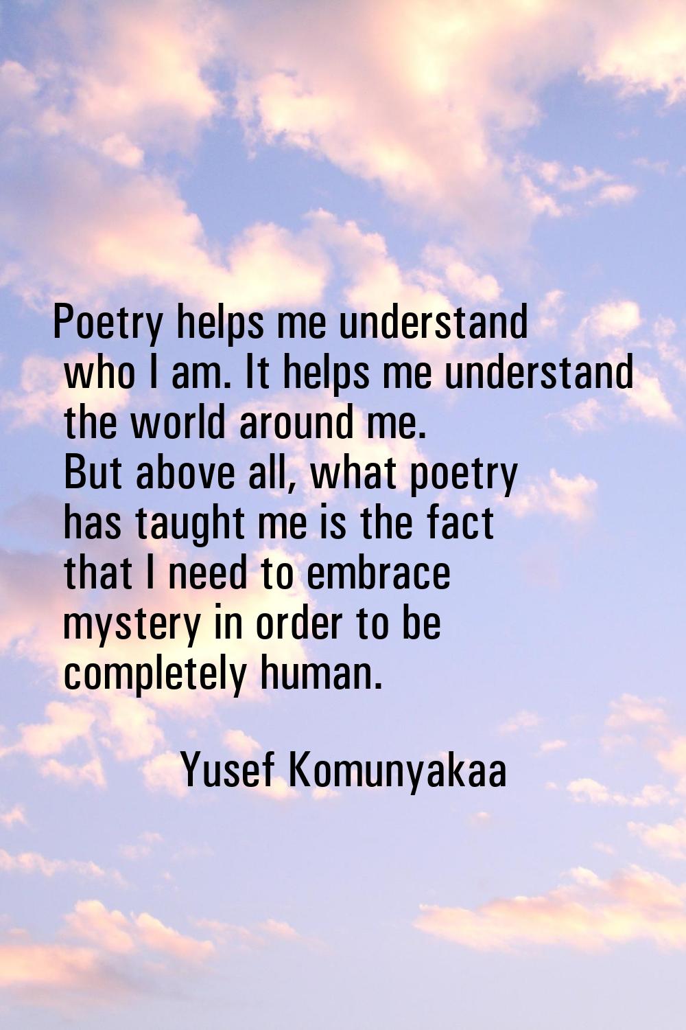 Poetry helps me understand who I am. It helps me understand the world around me. But above all, wha