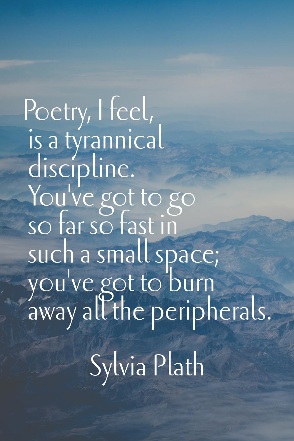 Poetry, I feel, is a tyrannical discipline. You've got to go so far so fast in such a small space; 