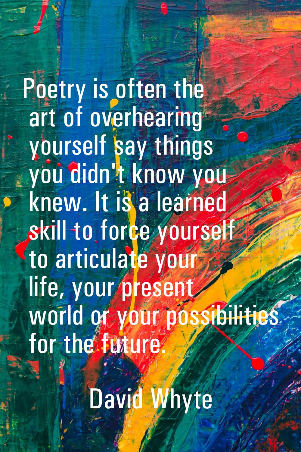 Poetry is often the art of overhearing yourself say things you didn't know you knew. It is a learne