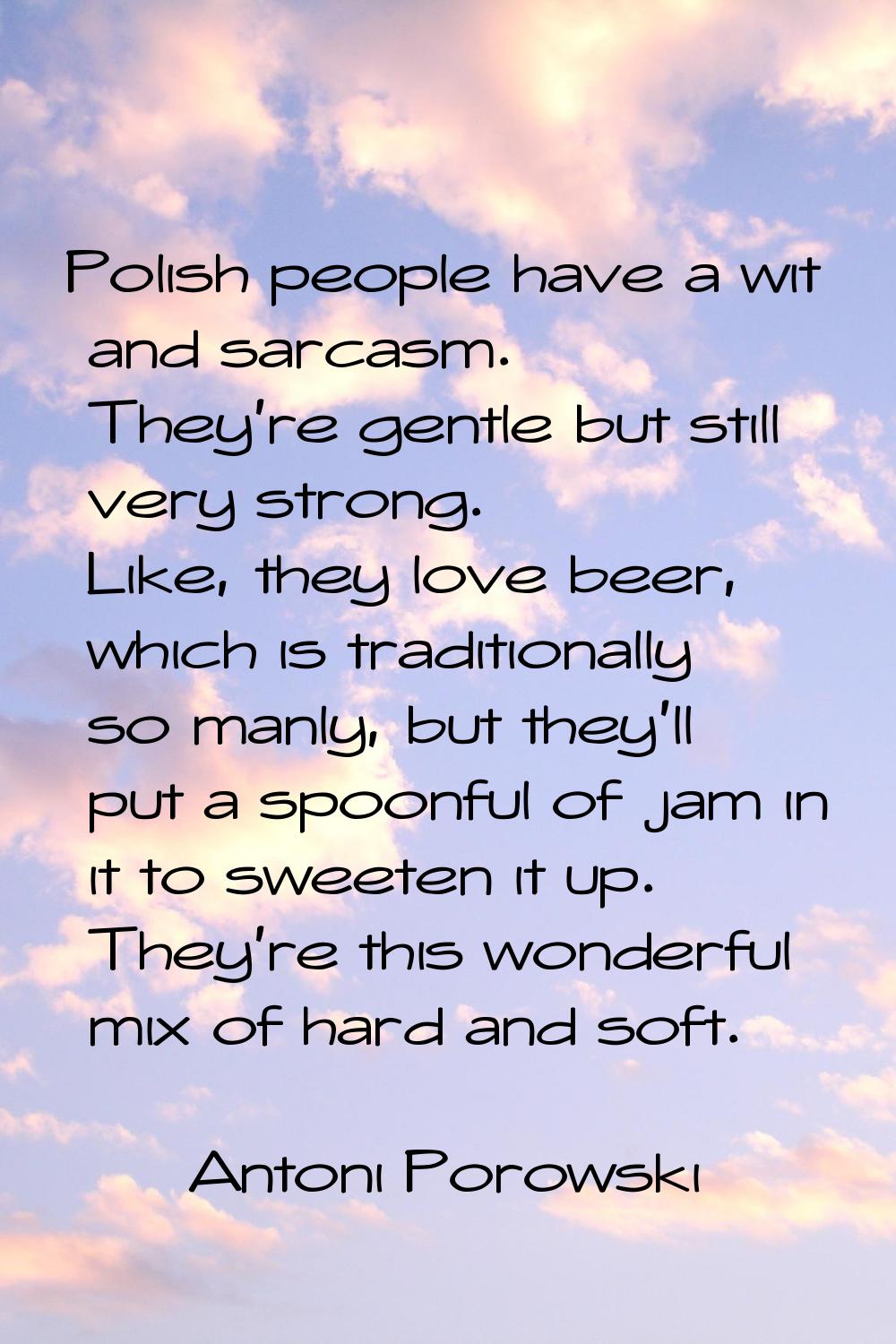 Polish people have a wit and sarcasm. They're gentle but still very strong. Like, they love beer, w
