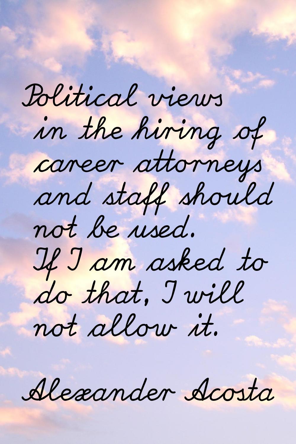 Political views in the hiring of career attorneys and staff should not be used. If I am asked to do