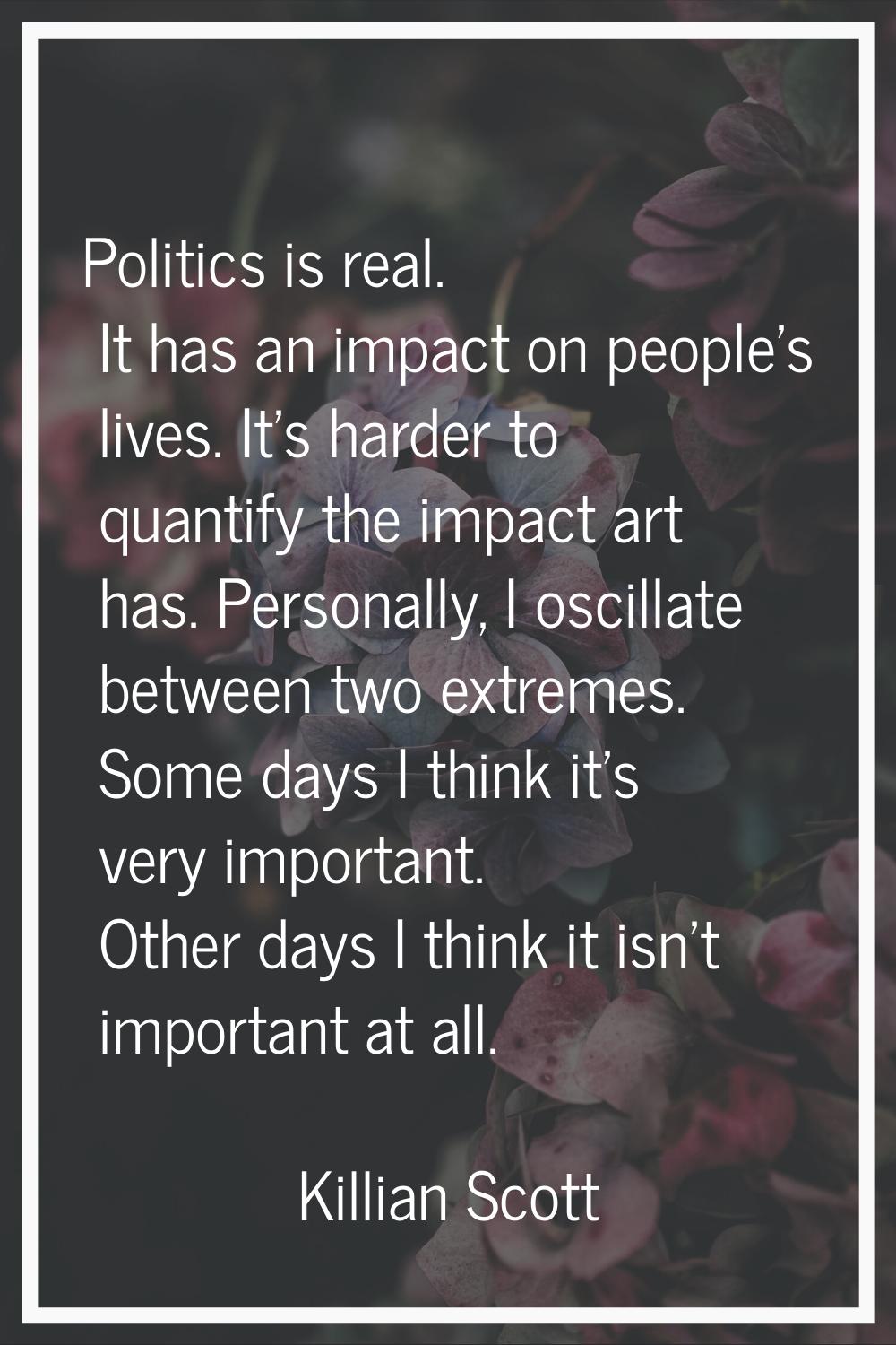 Politics is real. It has an impact on people's lives. It's harder to quantify the impact art has. P