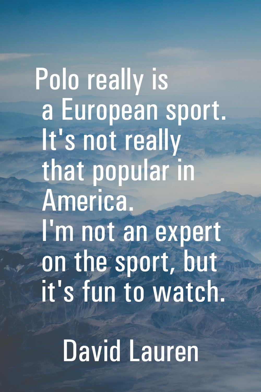 Polo really is a European sport. It's not really that popular in America. I'm not an expert on the 
