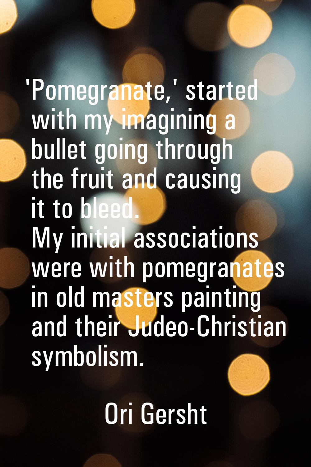 'Pomegranate,' started with my imagining a bullet going through the fruit and causing it to bleed. 