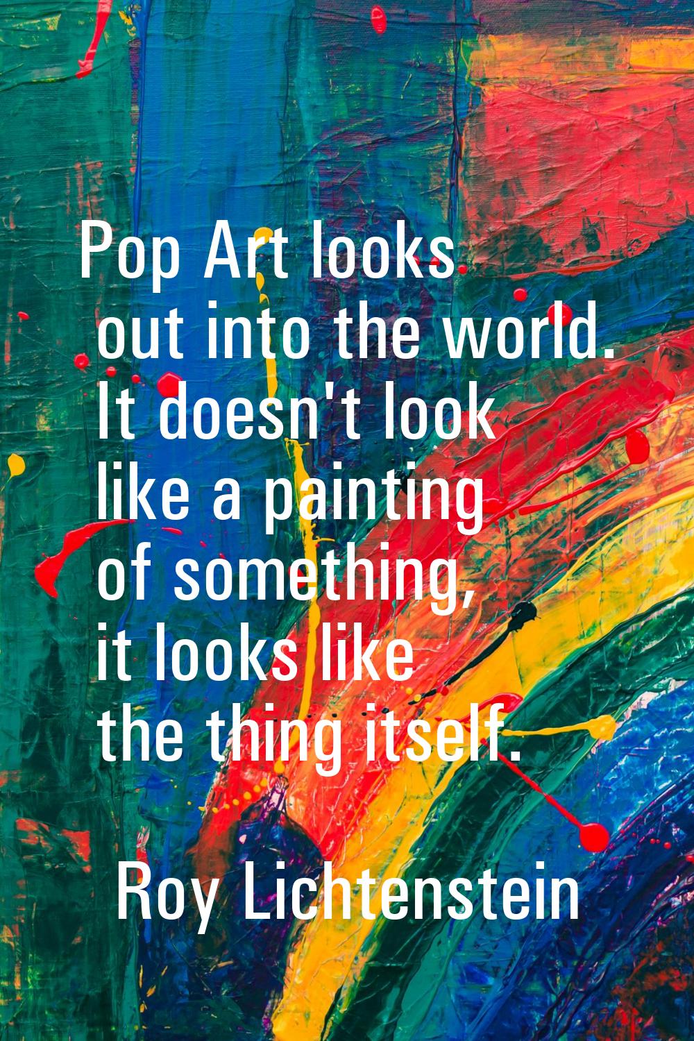 Pop Art looks out into the world. It doesn't look like a painting of something, it looks like the t