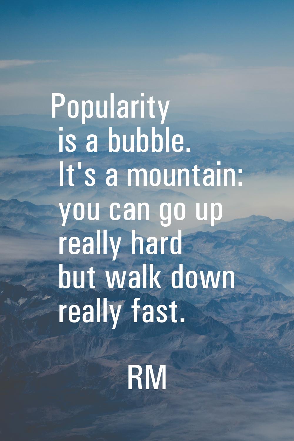 Popularity is a bubble. It's a mountain: you can go up really hard but walk down really fast.