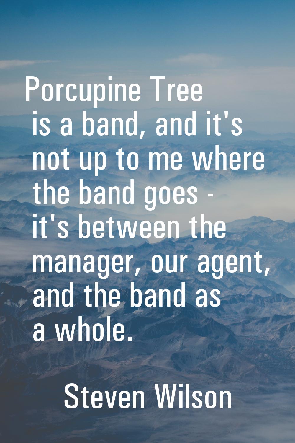 Porcupine Tree is a band, and it's not up to me where the band goes - it's between the manager, our